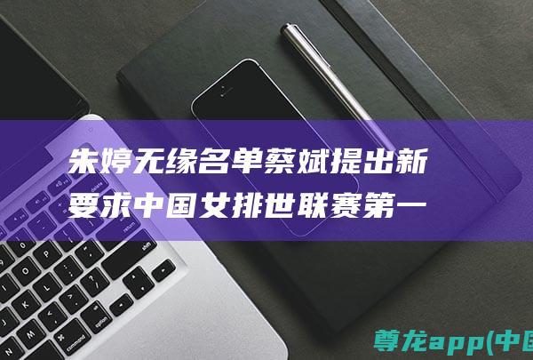 朱婷无缘名单蔡斌提出新要求中国女排世联赛第一
